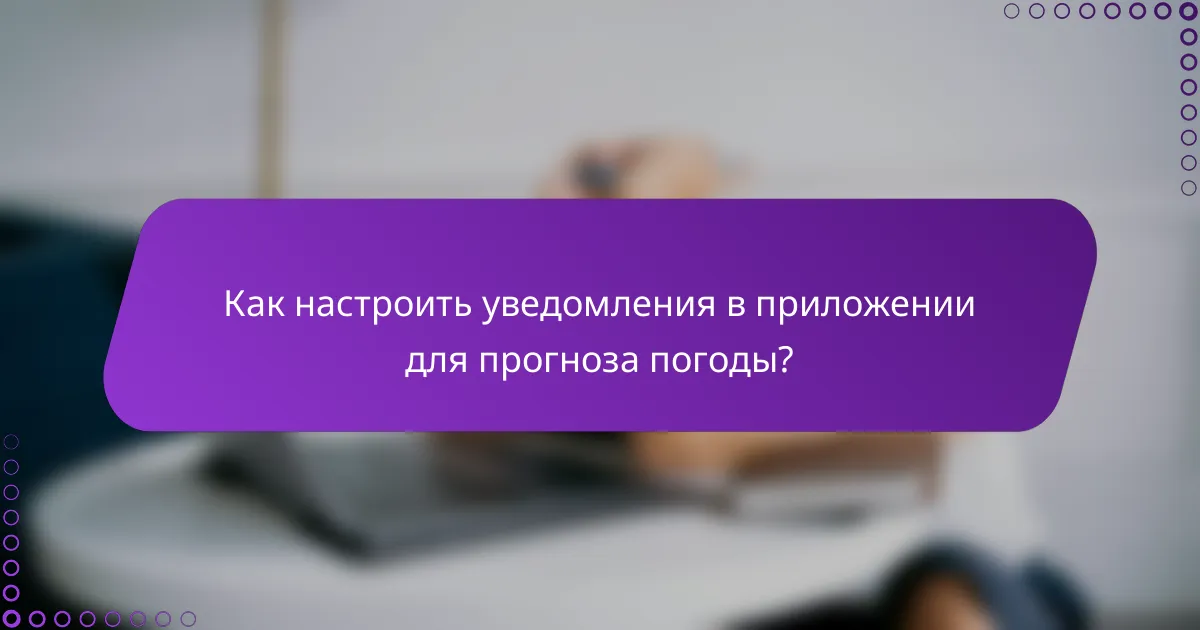 Как настроить уведомления в приложении для прогноза погоды?