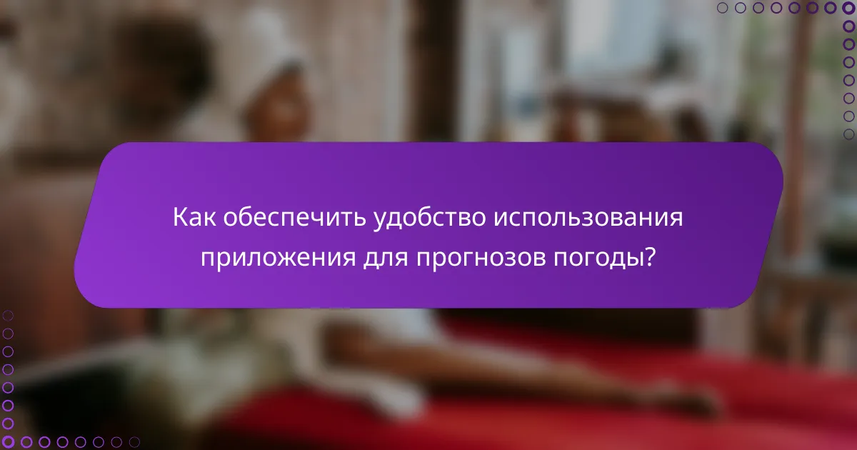 Как обеспечить удобство использования приложения для прогнозов погоды?