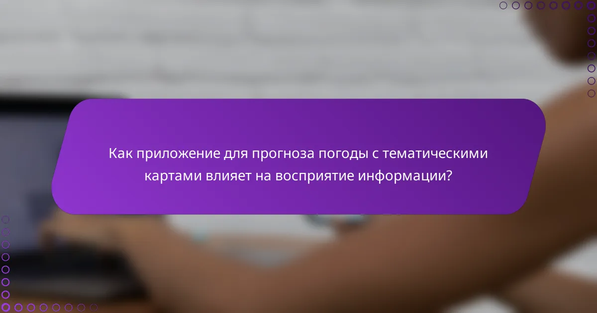 Как приложение для прогноза погоды с тематическими картами влияет на восприятие информации?