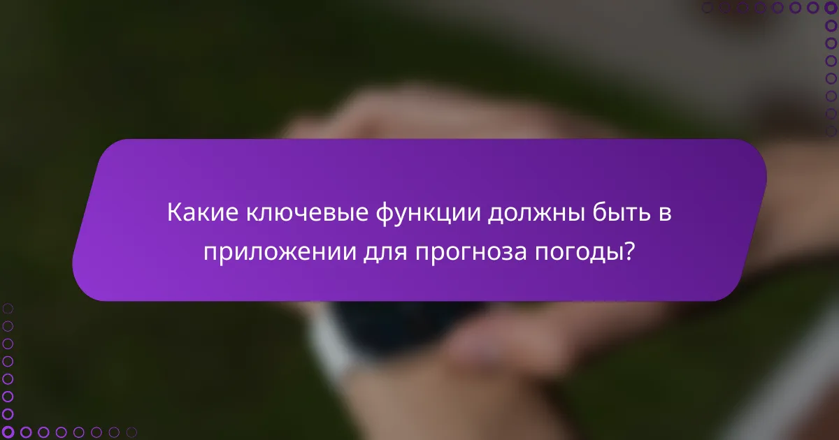 Какие ключевые функции должны быть в приложении для прогноза погоды?