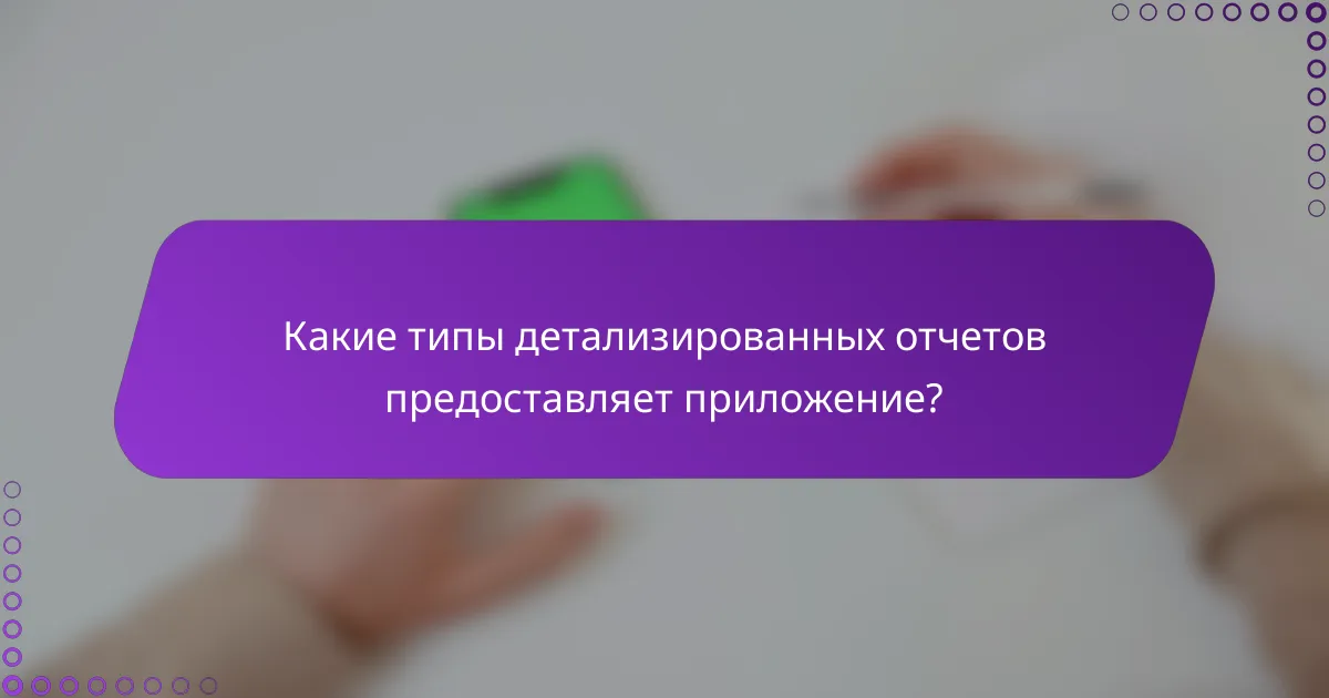 Какие типы детализированных отчетов предоставляет приложение?