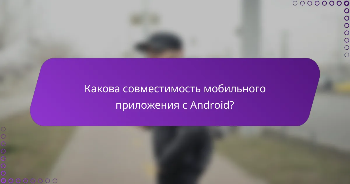 Какова совместимость мобильного приложения с Android?